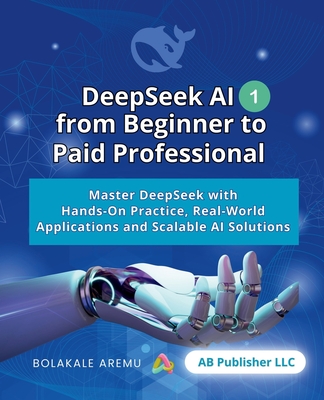 DeepSeek AI from Beginner to Paid Professional, Part 1: Master DeepSeek with Hands-On Practice, Real-World Applications and Scalable AI Solutions - Aremu, Bolakale