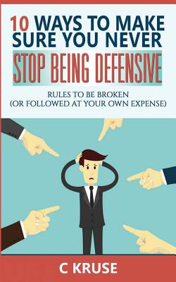 Defensiveness: 10 Ways To Make Sure You Never Stop Being Defensive: Rules To Be Broken (Or Followed At Your Own Expense) - Kruse, C