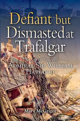 Defiant and Dismasted at Trafalgar: The Life and Times of Admiral Sir William Hargood - McGrigor, Mary