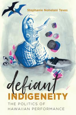 Defiant Indigeneity: The Politics of Hawaiian Performance - Teves, Stephanie Nohelani, Dr.