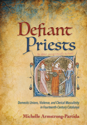 Defiant Priests: Domestic Unions, Violence, and Clerical Masculinity in Fourteenth-Century Catalunya - Armstrong-Partida, Michelle