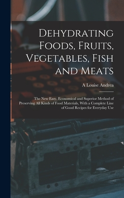 Dehydrating Foods, Fruits, Vegetables, Fish and Meats: The New Easy, Economical and Superior Method of Preserving All Kinds of Food Materials, With a Complete Line of Good Recipes for Everyday Use - Andrea, A Louise