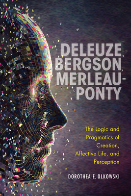Deleuze, Bergson, Merleau-Ponty: The Logic and Pragmatics of Creation, Affective Life, and Perception - Olkowski, Dorothea E, Professor