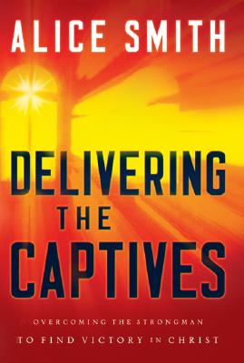 Delivering the Captives: Understanding the Strongman--And How to Defeat Him - Smith, Alice