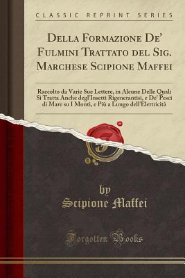 Della Formazione De' Fulmini Trattato del Sig. Marchese Scipione Maffei: Raccolto Da Varie Sue Lettere, in Alcune Delle Quali Si Tratta Anche Degl'insetti Rigenerantisi, E De' Pesci Di Mare Su I Monti, E Pi? a Lungo Dell'elettricit? (Classic Reprint) - Maffei, Scipione