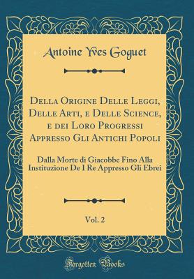 Della Origine Delle Leggi, Delle Arti, E Delle Science, E Dei Loro Progressi Appresso Gli Antichi Popoli, Vol. 2: Dalla Morte Di Giacobbe Fino Alla Instituzione de I Re Appresso Gli Ebrei (Classic Reprint) - Goguet, Antoine Yves