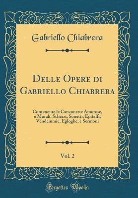 Delle Opere Di Gabriello Chiabrera, Vol. 2: Contenente Le Canzonette Amorose, E Morali, Scherzi, Sonetti, Epitaffi, Vendemmie, Egloghe, E Sermoni (Classic Reprint) - Chiabrera, Gabriello