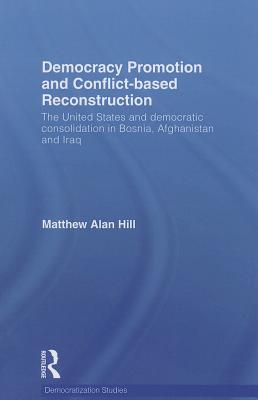 Democracy Promotion and Conflict-Based Reconstruction: The United States & Democratic Consolidation in Bosnia, Afghanistan & Iraq - Hill, Matthew Alan