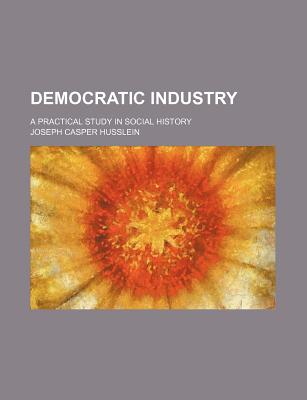 Democratic Industry; A Practical Study in Social History - Husslein, Joseph