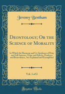 Deontology; Or the Science of Morality, Vol. 1 of 2: In Which the Harmony and Co-Incidence of Duty and Self-Interest, Virtue and Felicity, Prudence and Benevolence, Are Explained and Exemplified (Classic Reprint)