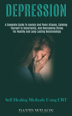 Depression: A Complete Guide to Anxiety and Panic Attacks, Calming Yourself in Uncertainty, and Overcoming Stress for Healthy and Long-lasting Relationships (Self Healing Methods Using Cbt) - Wilson, David