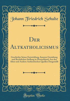 Der Altkatholicismus: Geschichte Seiner Entwicklung, Inneren Gestaltung Und Rechtlichen Stellung in Deutschland; Aus Den Alten Und Andern Authentischen Quellen Dargestellt (Classic Reprint) - Schulte, Johann Friedrich