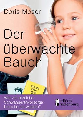 Der ?berwachte Bauch: Wie viel ?rztliche Schwangerenvorsorge brauche ich wirklich? - Moser, Doris