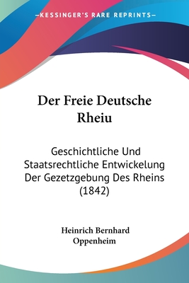 Der Freie Deutsche Rheiu: Geschichtliche Und Staatsrechtliche Entwickelung Der Gezetzgebung Des Rheins (1842) - Oppenheim, Heinrich Bernhard