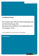 Der Kaiser, die Oberste Heeresleitung und die Reichsleitung. Das Konkurrenzverh?ltnis von September bis November 1918: Das Zerw?rfnis hin zur Revolution und Republik