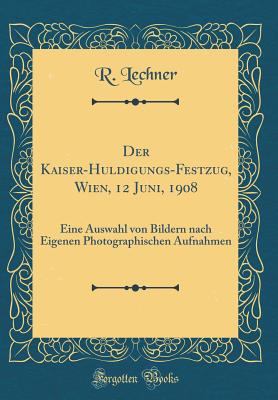 Der Kaiser-Huldigungs-Festzug, Wien, 12 Juni, 1908: Eine Auswahl Von Bildern Nach Eigenen Photographischen Aufnahmen (Classic Reprint) - Lechner, R