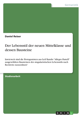 Der Lebensstil der neuen Mittelklasse und dessen Bausteine: Inwieweit sind die Protagonisten aus Leif Randts "Allegro Pastell" ausgewhlten Bausteinen des singularistischen Lebensstils nach Reckwitz zuzuordnen? - Reiser, Daniel