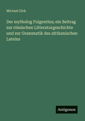 Der Mytholog Fulgentius: Ein Beitrag Zur Romischen Litteraturgeschichte Und Zur Grammatik Des Afrikanischen Lateins... - Zink, Michael