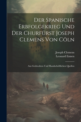 Der Spanische Erbfolgekrieg Und Der Churfurst Joseph Clemens Von Coln: Aus Gedruckten Und Handschriftlichen Quellen - Ennen, Leonard, and Clemens, Joseph