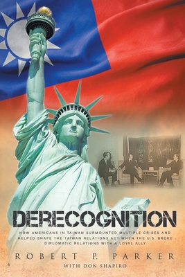 Derecognition: How Americans in Taiwan surmounted multiple crises and helped shape the Taiwan Relations Act when the U.S. broke diplomatic relations with a loyal ally - Parker, Robert P, and Shapiro, Don