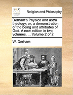 Derham's Physico and Astro Theology: Or, a Demonstration of the Being and Attributes of God. a New Edition in Two Volumes. ... Volume 2 of 2