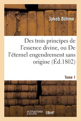 Des Trois Principes de l'Essence Divine, Ou de l'ternel Engendrement Sans Origine. Tome 1 - Bhme, Jakob