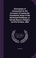 Description of Ceremonial On the Occasion of Laying the Foundation Stone of the Municipal Buildings, in George Square, Glasgow, On 6Th October, 1883