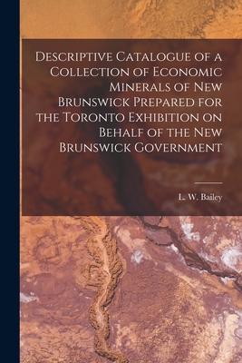 Descriptive Catalogue of a Collection of Economic Minerals of New Brunswick Prepared for the Toronto Exhibition on Behalf of the New Brunswick Government [microform] - Bailey, L W (Loring Woart) 1839-1925 (Creator)