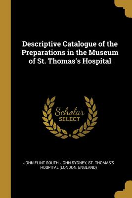 Descriptive Catalogue of the Preparations in the Museum of St. Thomas's Hospital - South, John Flint, and Sydney, John, and St Thomas's Hospital (London, England) (Creator)