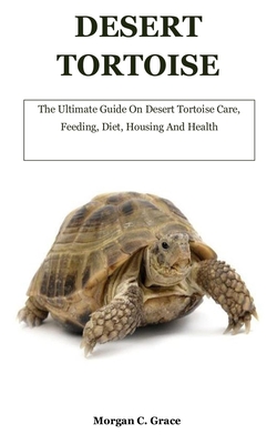 Desert Tortoise: The Ultimate Guide On Desert Tortoise Care, Feeding, Diet, Housing And Health - C Grace, Morgan