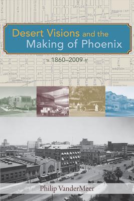 Desert Visions and the Making of Phoenix, 1860-2009 - Vandermeer, Philip
