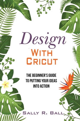 Design With Cricut: The Beginner's Guide To Putting Your Ideas Into Action - Ball, Sally R