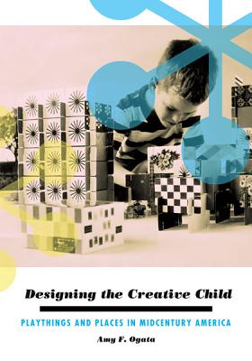 Designing the Creative Child: Playthings and Places in Midcentury America - Ogata, Amy F