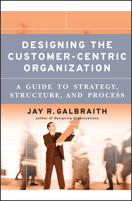 Designing the Customer-Centric Organization: A Guide to Strategy, Structure, and Process - Galbraith, Jay R