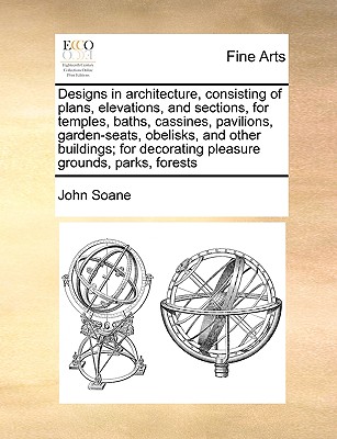 Designs in Architecture, Consisting of Plans, Elevations, and Sections, for Temples, Baths, Cassines, Pavilions, Garden-Seats, Obelisks, and Other Buildings; For Decorating Pleasure Grounds, Parks, Forests - Soane, John