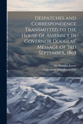 Despatches and Correspondence Transmitted to the House of Assembly in Governor Douglas' Message of 3rd September, 1863 - Douglas, James, Sir, and Vancouver Island Governor (Creator)