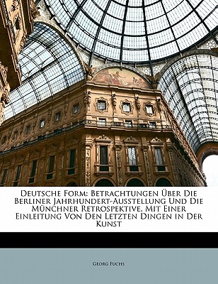 Deutsche Form: Betrachtungen ?ber Die Berliner Jahrhundert-Ausstellung Und Die M?nchner Retrospektive, Mit Einer Einleitung Von Den Letzten Dingen in Der Kunst - Fuchs, Georg