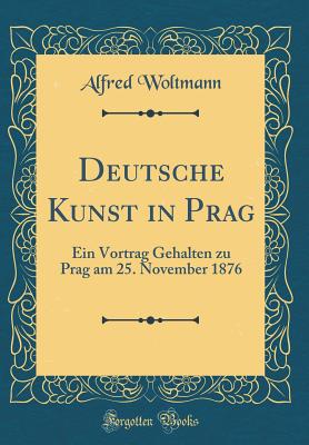Deutsche Kunst in Prag: Ein Vortrag Gehalten Zu Prag Am 25. November 1876 (Classic Reprint) - Woltmann, Alfred