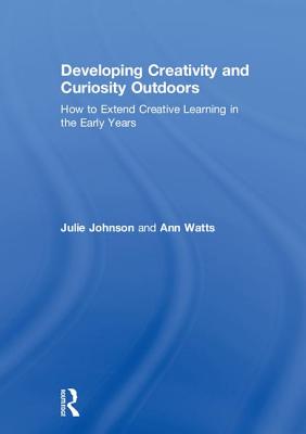 Developing Creativity and Curiosity Outdoors: How to Extend Creative Learning in the Early Years - Johnson, Julie, and Watts, Ann
