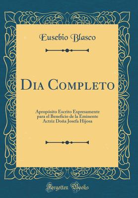 Dia Completo: Aproposito Escrito Expresamente Para El Beneficio de La Eminente Actriz Dona Josefa Hijosa (Classic Reprint) - Blasco, Eusebio