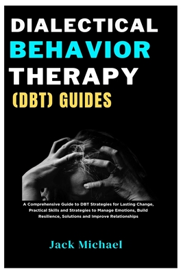 Dialectical Behavior Therapy (DBT) Guides: A Comprehensive Guide to DBT Strategies for Lasting Change, Practical Skills and Strategies to Manage Emotions, Build Resilience, Solutions and Improve Relationships - Michael, Jack