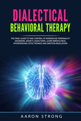 Dialectical Behavioral Therapy: The Final Guide to take Control of Borderline Personality Disorders, Anxiety, Addictions. Learn Mindfulness, Interpersonal Effectiveness and Emotion Regulation - Strong, Aaron