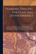 Diamond Drilling for Gold and Other Minerals; a Practical Handbook on the use of Modern Diamond Core Drills in Prospecting and Exploiting Mineral-bearing Properties, Including Particulars of the Cost of Apparatus and of Working