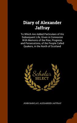Diary of Alexander Jaffray: To Which Are Added Particulars of His Subsequent Life, Given in Connexion With Memoirs of the Rise, Progress, and Persecutions, of the People Called Quakers, in the North of Scotland - Barclay, John, and Jaffray, Alexander