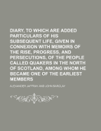 Diary, to Which Are Added Particulars of His Subsequent Life, Given in Connexion with Memoirs of the Rise, Progress, and Persecutions, of the People Called Quakers in the North of Scotland, Among Whom He Became One of the Earliest Members - Jaffray, Alexander (Creator)