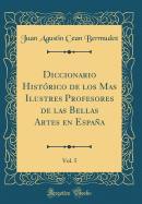 Diccionario Histrico de Los Mas Ilustres Profesores de Las Bellas Artes En Espaa, Vol. 5 (Classic Reprint)