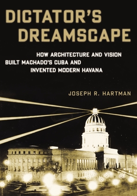 Dictator's Dreamscape: How Architecture and Vision Built Machado's Cuba and Invented Modern Havana - Hartman, Joseph