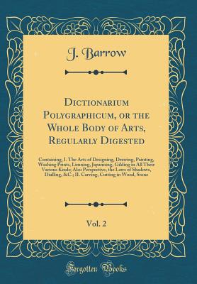 Dictionarium Polygraphicum, or the Whole Body of Arts, Regularly Digested, Vol. 2: Containing, I. the Arts of Designing, Drawing, Painting, Washing Prints, Limning, Japanning, Gilding in All Their Various Kinds; Also Perspective, the Laws of Shadows, Dial - Barrow, J