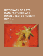 Dictionary of Arts, Manufactures and Mines ... [Ed] by Robert Hunt