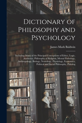 Dictionary of Philosophy and Psychology: Including Many of the Principal Conceptions of Ethics, Logic, Aesthetics, Philosophy of Religion, Mental Pathology, Anthropology, Biology, Neurology, Physiology, Economics, Political and Social Philosophy, Philolog - Baldwin, James Mark